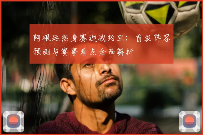 阿根廷热身赛迎战约旦：首发阵容预测与赛事看点全面解析