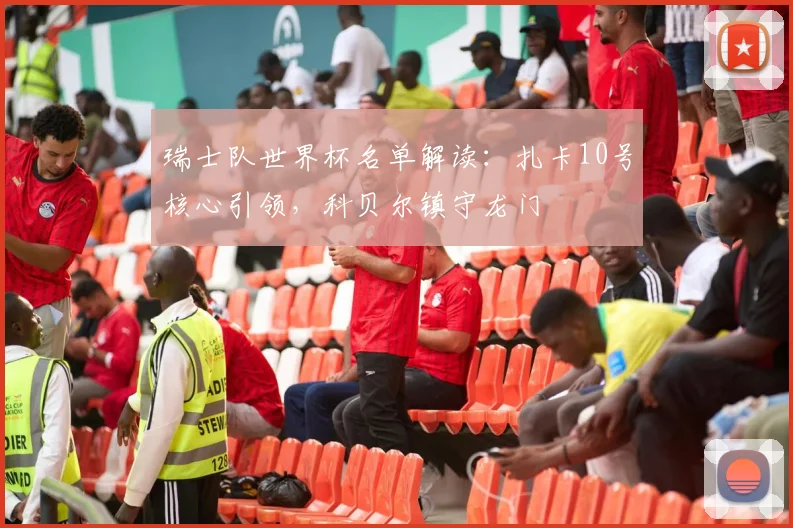 瑞士队世界杯名单解读:扎卡10号核心引领,科贝尔镇守龙门