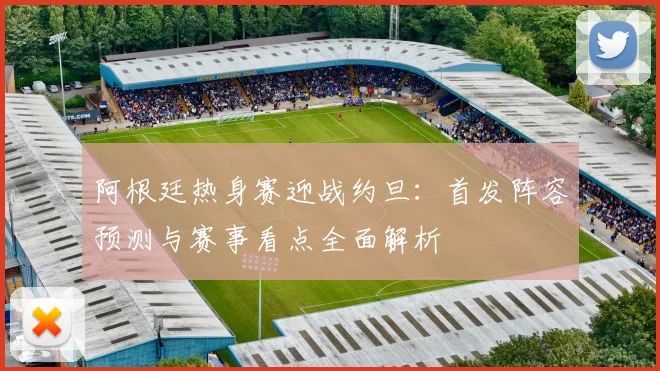 阿根廷热身赛迎战约旦:首发阵容预测与赛事看点全面解析