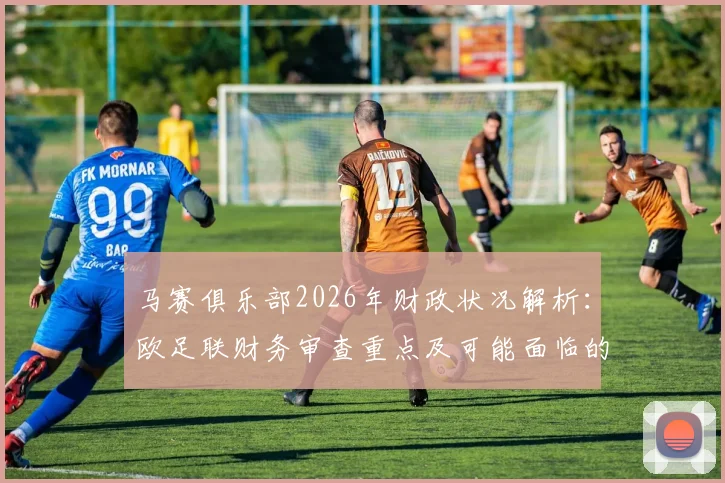 马赛俱乐部2026年财政状况解析：欧足联财务审查重点及可能面临的处罚后果深度探讨