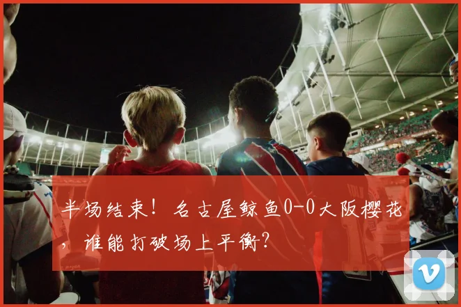 半场结束！名古屋鲸鱼0-0大阪樱花，谁能打破场上平衡？