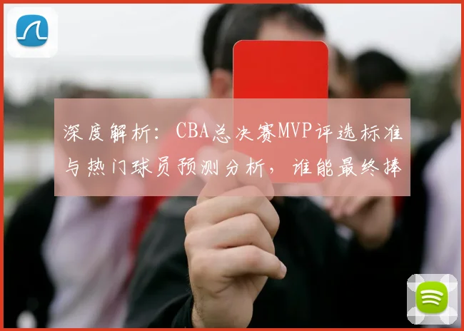 深度解析：CBA总决赛MVP评选标准与热门球员预测分析，谁能最终捧杯？