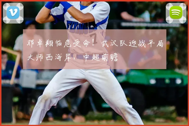 邓卓翔临危受命!武汉队迎战平局大师西海岸,中超前瞻