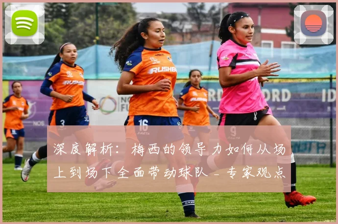 深度解析:梅西的领导力如何从场上到场下全面带动球队 _ 专家观点与实例分析