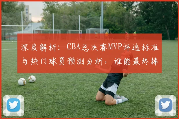 深度解析:CBA总决赛MVP评选标准与热门球员预测分析,谁能最终捧杯?