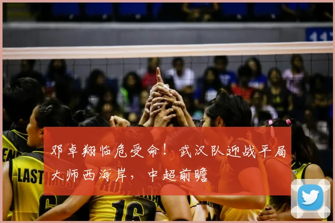 邓卓翔临危受命！武汉队迎战平局大师西海岸，中超前瞻