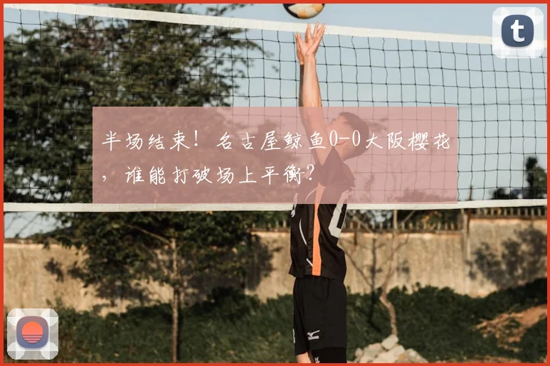 半场结束！名古屋鲸鱼0-0大阪樱花，谁能打破场上平衡？