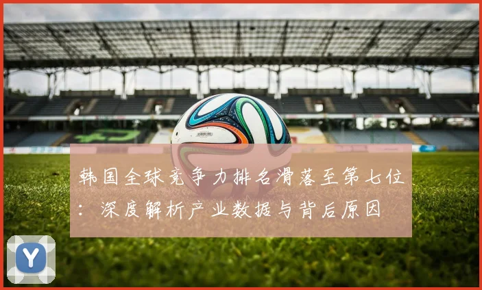 韩国全球竞争力排名滑落至第七位：深度解析产业数据与背后原因